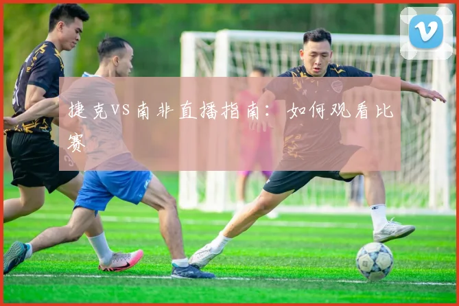 捷克vs南非直播指南:如何观看比赛