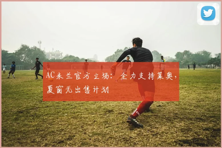 AC米兰官方立场：全力支持莱奥，夏窗无出售计划