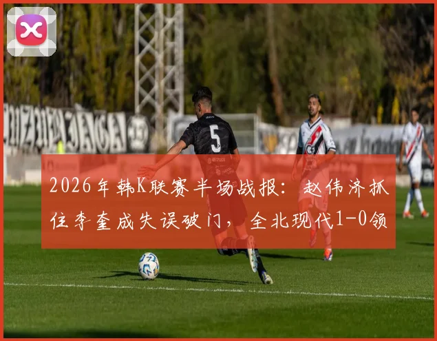 2026年韩K联赛半场战报:赵伟济抓住李奎成失误破门,全北现代1-0领先蔚山现代