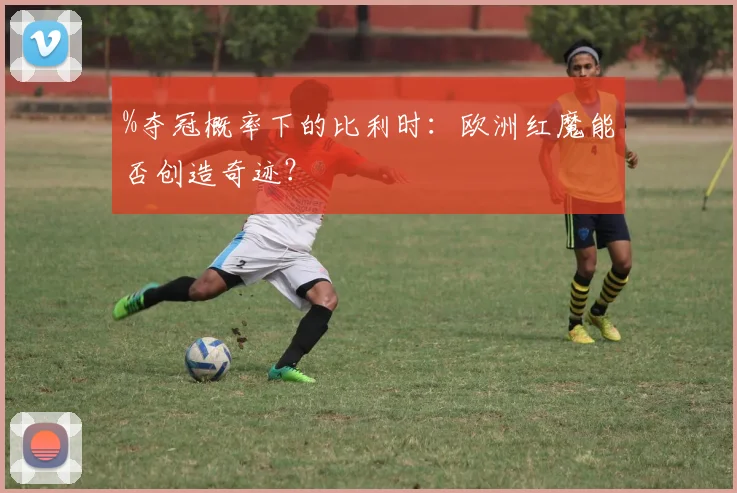 %夺冠概率下的比利时：欧洲红魔能否创造奇迹？