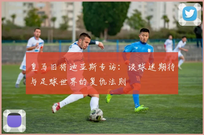 皇马旧将迪亚斯专访：谈球迷期待与足球世界的复仇法则