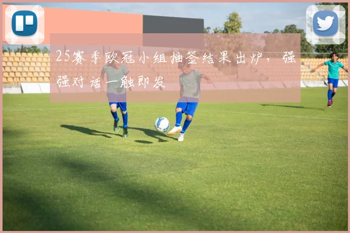 25赛季欧冠小组抽签结果出炉，强强对话一触即发