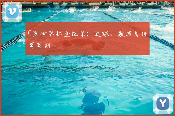C罗世界杯全纪录：进球、数据与传奇时刻