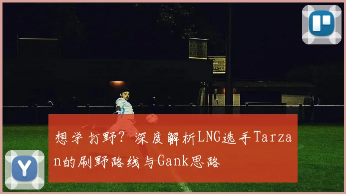 想学打野?深度解析LNG选手Tarzan的刷野路线与Gank思路