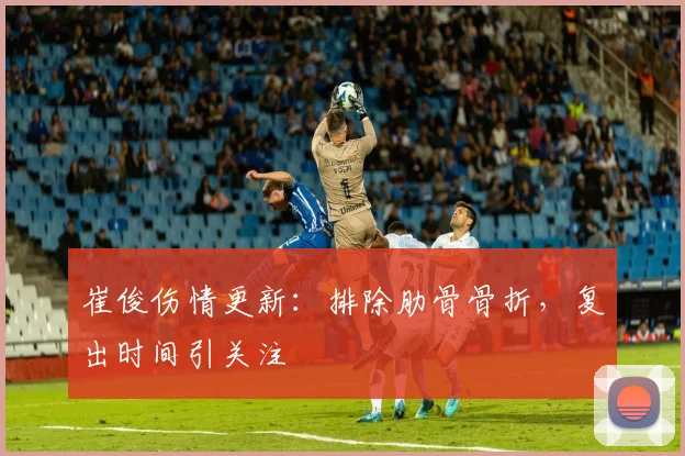 崔俊伤情更新：排除肋骨骨折，复出时间引关注