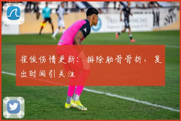 崔俊伤情更新：排除肋骨骨折，复出时间引关注