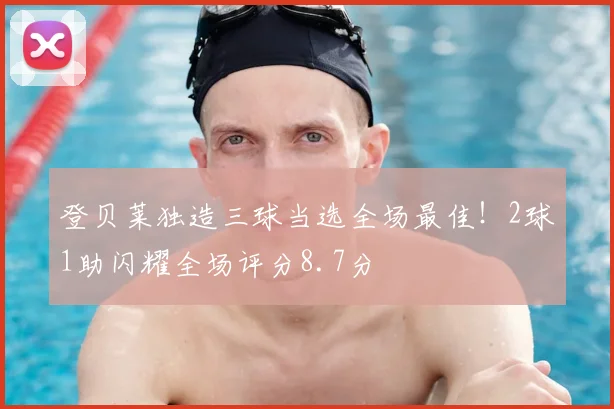登贝莱独造三球当选全场最佳!2球1助闪耀全场评分8.7分