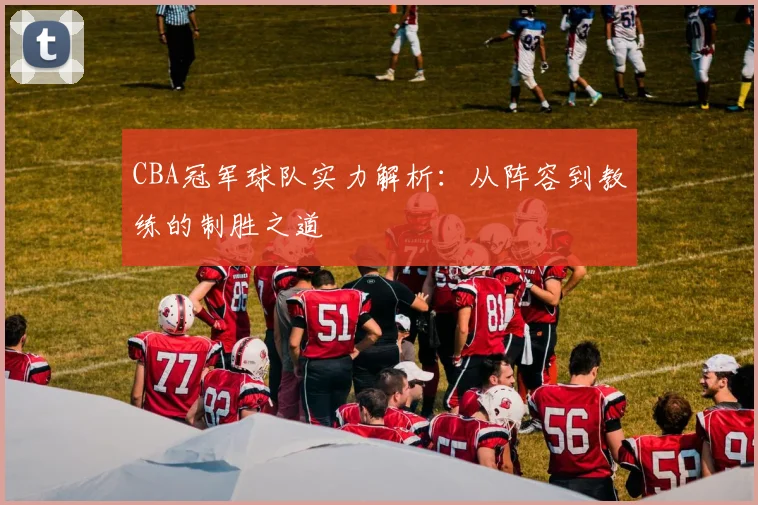 CBA冠军球队实力解析:从阵容到教练的制胜之道
