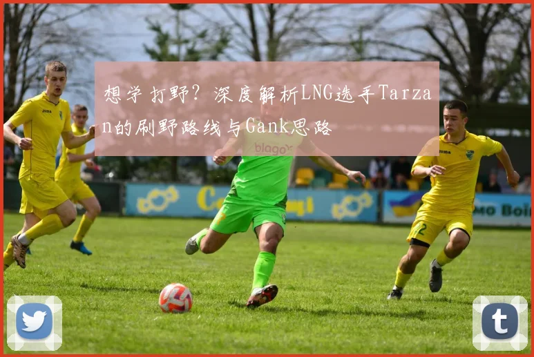想学打野？深度解析LNG选手Tarzan的刷野路线与Gank思路