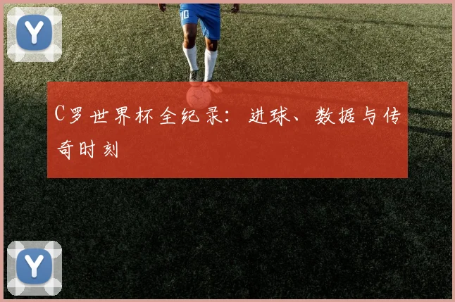 C罗世界杯全纪录：进球、数据与传奇时刻